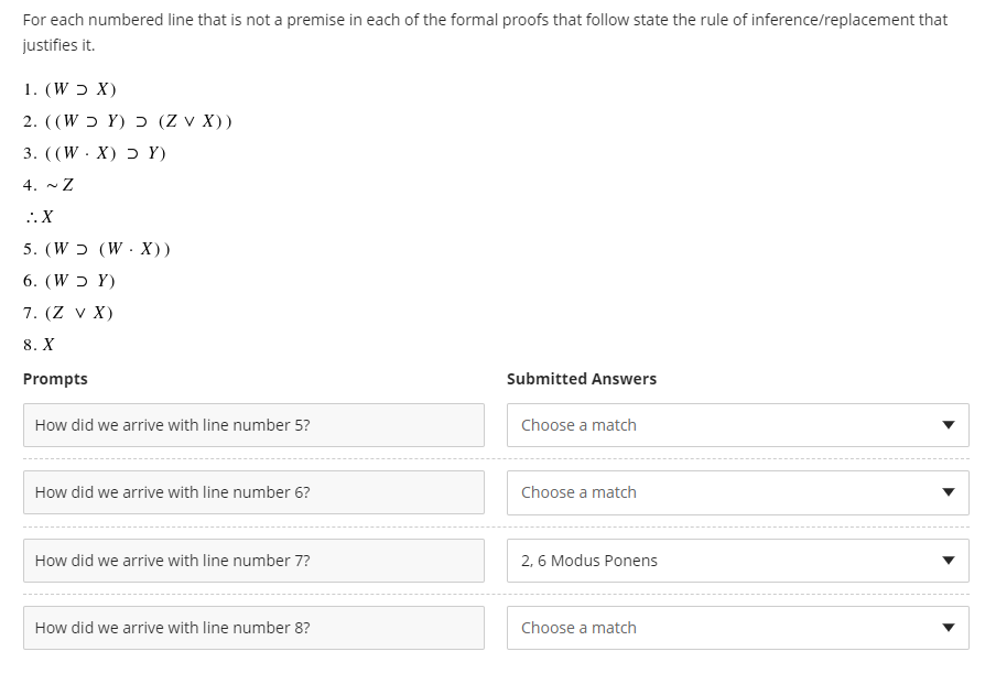 For each numbered line that is not a premise in each of the formal proofs that follow state the rule of inference/replacement that
justifies it.
1. (W ɔ X)
2. ((W ɔ Y) ɔ (Z v X))
3. ((W·X) Ɔ Y)
4. ~Z
:. X
5. (W ɔ (W. X))
6. (W ɔ Y)
7. (Z v X)
8. X
Prompts
Submitted Answers
How did we arrive with line number 5?
Choose a match
How did we arrive with line number 6?
Choose a match
How did we arrive with line number 7?
2, 6 Modus Ponens
How did we arrive with line number 8?
Choose a match
