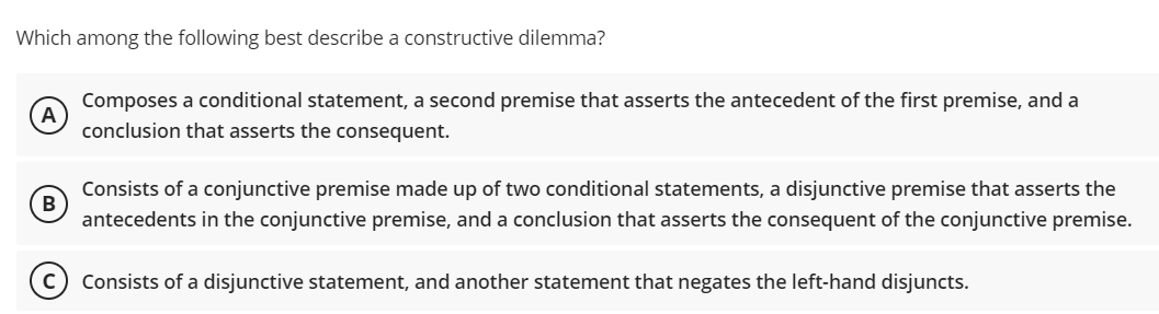 Which among the following best describe a constructive dilemma?
Composes a conditional statement, a second premise that asserts the antecedent of the first premise, and a
A
conclusion that asserts the consequent.
Consists of a conjunctive premise made up of two conditional statements, a disjunctive premise that asserts the
B
antecedents in the conjunctive premise, and a conclusion that asserts the consequent of the conjunctive premise.
Consists of a disjunctive statement, and another statement that negates the left-hand disjuncts.
