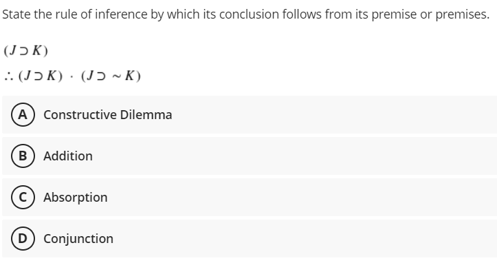 State the rule of inference by which its conclusion follows from its premise or premises.
(K כJ)
:: (JƆ K) · (Jɔ ~ K)
A Constructive Dilemma
B) Addition
c) Absorption
D Conjunction
