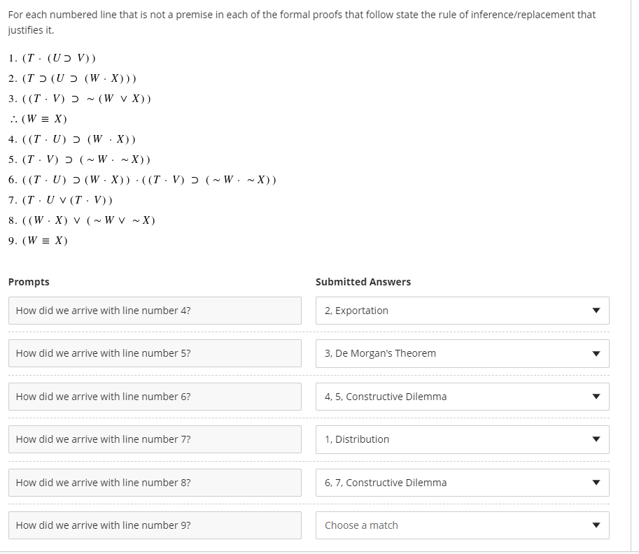 For each numbered line that is not a premise in each of the formal proofs that follow state the rule of inference/replacement that
justifies it.
1. (T · (UƆ V))
( ( (WX) כ (UT).2
3. ((T· V) ɔ ~ (W v X))
.: (W = X)
4. ((T · U) ɔ (W·X))
5. (T. V) ɔ (~ W. ~ X))
6. ((T · U) ɔ (W ·X)) · ((T· V) ɔ (~ W. ~ X))
7. (T· U V (T · V))
8. ((W. X) V (~ W v ~ X)
9. (W = X)
Prompts
Submitted Answers
How did we arrive with line number 4?
2, Exportation
How did we arrive with line number 5?
3, De Morgan's Theorem
How did we arrive with line number 6?
4, 5, Constructive Dilemma
How did we arrive with line number 7?
1, Distribution
How did we arrive with line number 8?
6, 7, Constructive Dilemma
How did we arrive with line number 9?
Choose a match
