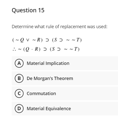 Question 15
Determine what rule of replacement was used:
(~ Q v ~ R) ɔ (S ɔ ~ ~ T)
.. - (Q · R) ɔ (S ɔ ~ ~ T)
A Material Implication
B
De Morgan's Theorem
c) Commutation
D Material Equivalence
