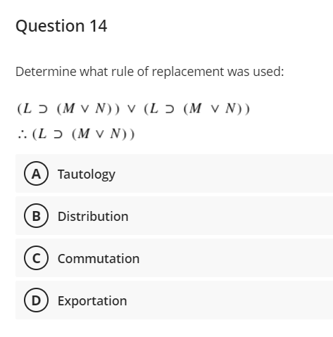 Question 14
Determine what rule of replacement was used:
(L ɔ (M v N)) v (L Ɔ (M V N))
.: (L ɔ (M v N))
A Tautology
B Distribution
c) Commutation
(D Exportation
