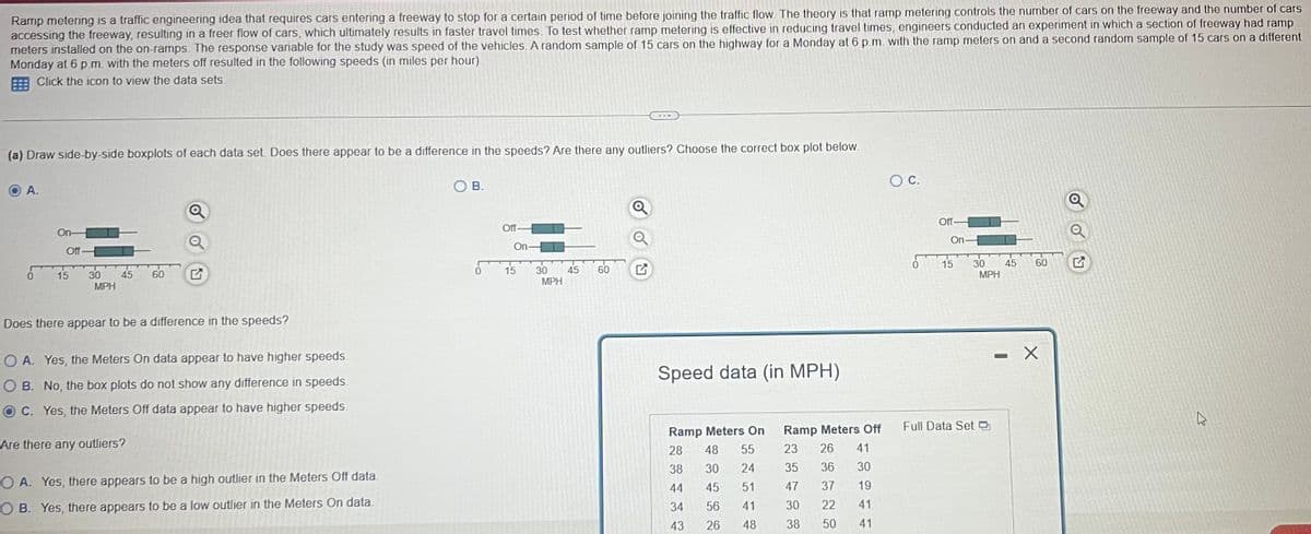 Ramp metering is a traffic engineering idea that requires cars entering a freeway to stop for a certain period of time before joining the traffic flow. The theory is that ramp metering controls the number of cars on the freeway and the number of cars
accessing the freeway, resulting in a freer flow of cars, which ultimately results in faster travel times. To test whether ramp metering is effective in reducing travel times, engineers conducted an experiment in which a section of freeway had ramp
meters installed on the on-ramps. The response variable for the study was speed of the vehicles. A random sample of 15 cars on the highway for a Monday at 6 p.m. with the ramp meters on and a second random sample of 15 cars on a different
Monday at 6 p.m. with the meters off resulted in the following speeds (in miles per hour).
Click the icon to view the data sets.
(a) Draw side-by-side boxplots of each data set. Does there appear to be a difference in the speeds? Are there any outliers? Choose the correct box plot below.
OA.
0
On-
Off-
15
30 45 60
MPH
Q
Does there appear to be a difference in the speeds?
OA. Yes, the Meters On data appear to have higher speeds.
OB. No, the box plots do not show any difference in speeds.
OC. Yes, the Meters Off data appear to have higher speeds.
Are there any outliers?
OA. Yes, there appears to be a high outlier in the Meters Off data.
OB. Yes, there appears to be a low outlier in the Meters On data.
OB.
0
Off-
On-
15
30
MPH
45
60
Q
Speed data (in MPH)
Ramp Meters On
28 48 55
38 30 24
44
45
51
34 56
41
43
26
48
Ramp Meters Off
23 26 41
35
36 30
47
37
19
30
22 41
38
50
41
O C.
0
Off-
On-
15
30
Full Data Set
MPH
45
-
60
X