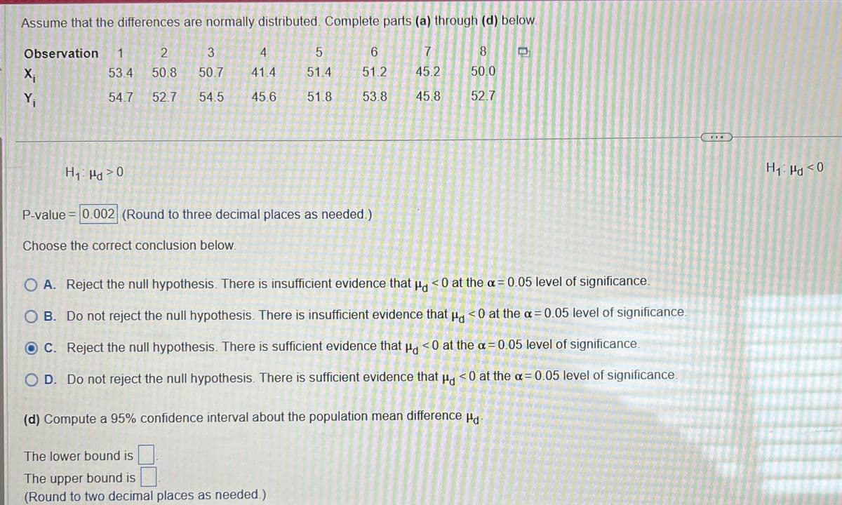 Assume that the differences are normally distributed. Complete parts (a) through (d) below.
Observation 1
2
53.4
50.8
54.7 52.7
X₁
Y₁
H₁: Hd > 0
3
4
50.7
41.4
54.5 45.6
5
51.4
51.8
6
51.2
53.8
P-value = 0.002 (Round to three decimal places as needed.)
Choose the correct conclusion below.
The lower bound is
The upper bound is
(Round to two decimal places as needed.)
7
45.2
45.8
8
50.0
52.7
O A. Reject the null hypothesis. There is insufficient evidence that p <0 at the x = 0.05 level of significance.
O B. Do not reject the null hypothesis. There is insufficient evidence that μg <0 at the x = 0.05 level of significance.
O C. Reject the null hypothesis. There is sufficient evidence that μ <0 at the x = 0.05 level of significance.
O D. Do not reject the null hypothesis. There is sufficient evidence that p <0 at the α = 0.05 level of significance.
(d) Compute a 95% confidence interval about the population mean difference d
0
H₁: P<0