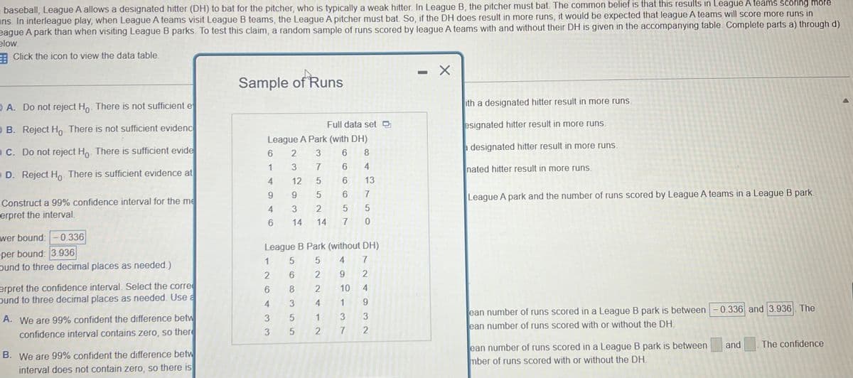 baseball, League A allows a designated hitter (DH) to bat for the pitcher, who is typically a weak hitter. In League B, the pitcher must bat. The common belief is that this results in League A teams scoring more
ns. In interleague play, when League A teams visit League B teams, the League A pitcher must bat. So, if the DH does result in more runs, it would be expected that league A teams will score more runs in
eague A park than when visiting League B parks. To test this claim, a random sample of runs scored by league A teams with and without their DH is given in the accompanying table. Complete parts a) through d)
elow.
Click the icon to view the data table.
A. Do not reject Ho. There is not sufficient e
OB. Reject Ho. There is not sufficient evidenc
OC. Do not reject Ho. There is sufficient evide
D. Reject Ho. There is sufficient evidence at
Construct a 99% confidence interval for the me
erpret the interval.
wer bound: -0.336
per bound: 3.936
ound to three decimal places as needed.)
erpret the confidence interval. Select the corre
ound to three decimal places as needed. Use a
A. We are 99% confident the difference betw
confidence interval contains zero, so there
B. We are 99% confident the difference betw
interval does not contain zero, so there is
Sample of Runs
Full data set
League A Park (with DH)
2
3
6
8
3
7
4
12
5
13
9
9
5
7
4
3
2
5
5
6 14 14 7
0
6
1
League B Park (without DH)
5 4 7
2 9
2
2
1
2
6433
5
6
8
3
5
6
5
10
4
1
1
3
2 7
9
3
2
-
X
ith a designated hitter result in more runs.
esignated hitter result in more runs.
a designated hitter result in more runs.
nated hitter result in more runs.
League A park and the number of runs scored by League A teams in a League B park.
ean number of runs scored in a League B park is between -0.336 and 3.936. The
ean number of runs scored with or without the DH.
ean number of runs scored in a League B park is between
mber of runs scored with or without the DH.
and The confidence