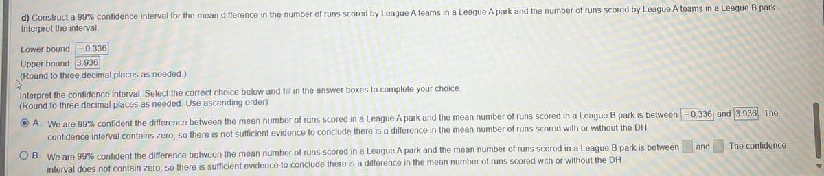 d) Construct a 99% confidence interval for the mean difference in the number of runs scored by League A teams in a League A park and the number of runs scored by League A teams in a League B park.
Interpret the interval.
Lower bound: -0.336
Upper bound: 3.936
(Round to three decimal places as needed.)
D
Interpret the confidence interval. Select the correct choice below and fill in the answer boxes to complete your choice.
(Round to three decimal places as needed. Use ascending order)
A. We are 99% confident the difference between the mean number of runs scored in a League A park and the mean number of runs scored in a League B park is between -0.336 and 3.936. The
confidence interval contains zero, so there is not sufficient evidence to conclude there is a difference in the mean number of runs scored with or without the DH.
B. We are 99% confident the difference between the mean number of runs scored in a League A park and the mean number of runs scored in a League B park is between
interval does not contain zero, so there is sufficient evidence to conclude there is a difference in the mean number of runs scored with or without the DH.
and
The confidence