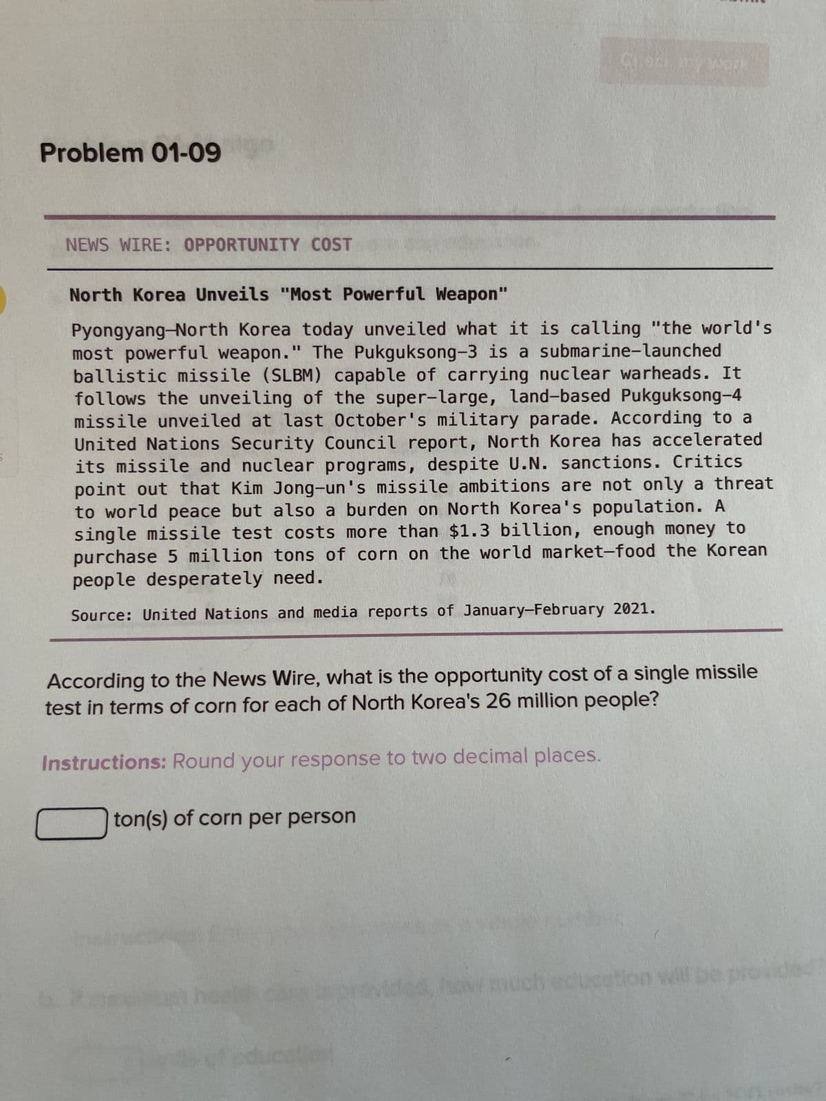 Problem 01-09
NEWS WIRE: OPPORTUNITY COST
Check my work
North Korea Unveils "Most Powerful Weapon"
Pyongyang-North Korea today unveiled what it is calling "the world's
most powerful weapon." The Pukguksong-3 is a submarine-launched
ballistic missile (SLBM) capable of carrying nuclear warheads. It
follows the unveiling of the super-large, land-based Pukguksong-4
missile unveiled at last October's military parade. According to a
United Nations Security Council report, North Korea has accelerated
its missile and nuclear programs, despite U.N. sanctions. Critics
point out that Kim Jong-un's missile ambitions are not only a threat
to world peace but also a burden on North Korea's population. A
single missile test costs more than $1.3 billion, enough money to
purchase 5 million tons of corn on the world market-food the Korean
people desperately need.
Source: United Nations and media reports of January-February 2021.
According to the News Wire, what is the opportunity cost of a single missile
test in terms of corn for each of North Korea's 26 million people?
Instructions: Round your response to two decimal places.
ton(s) of corn per person
ution will