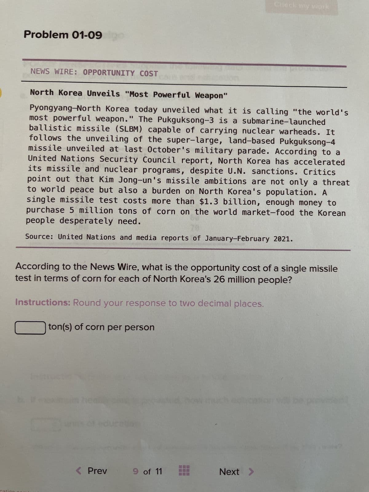 Problem 01-09
NEWS WIRE: OPPORTUNITY COST
North Korea Unveils "Most Powerful Weapon"
Pyongyang-North Korea today unveiled what it is calling "the world's
most powerful weapon." The Pukguksong-3 is a submarine-launched
ballistic missile (SLBM) capable of carrying nuclear warheads. It
follows the unveiling of the super-large, land-based Pukguksong-4
missile unveiled at last October's military parade. According to a
United Nations Security Council report, North Korea has accelerated
its missile and nuclear programs, despite U.N. sanctions. Critics
point out that Kim Jong-un's missile ambitions are not only a threat
to world peace but also a burden on North Korea's population. A
single missile test costs more than $1.3 billion, enough money to
purchase 5 million tons of corn on the world market-food the Korear
people desperately need.
Source: United Nations and media reports of January-February 2021.
According to the News Wire, what is the opportunity cost of a single missile
test in terms of corn for each of North Korea's 26 million people?
Instructions: Round your response to two decimal places.
ton(s) of corn per person
< Prev
Check my work
9 of 11
Next
