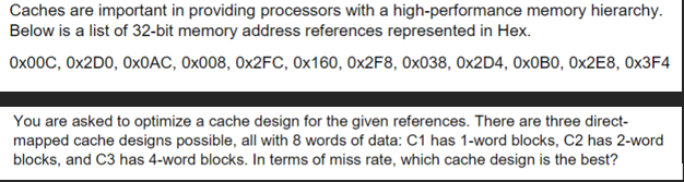 Caches are important in providing processors with a high-performance memory hierarchy.
Below is a list of 32-bit memory address references represented in Hex.
0x00C, 0x2D0, 0x0AC, 0x008, 0x2FC, 0x160, 0x2F8, 0x038, 0x2D4, 0x0B0, 0x2E8, 0x3F4
You are asked to optimize a cache design for the given references. There are three direct-
mapped cache designs possible, all with 8 words of data: C1 has 1-word blocks, C2 has 2-word
blocks, and C3 has 4-word blocks. In terms of miss rate, which cache design is the best?