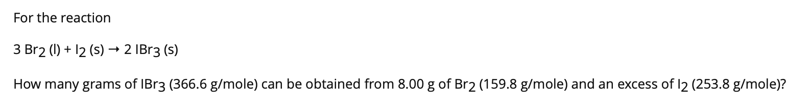 For the reaction
3 Br20)+ 12 (s) 2 IBr3 (s)
How many grams of lBr3 (366.6 g/mole) can be obtained from 8.00 g of Br2 (159.8 g/mole) and an excess of 12 (253.8 g/mole)?
