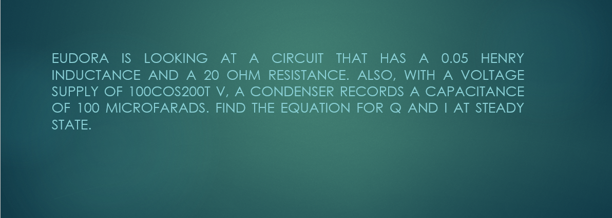 THAT HAS A 0.05 HENRY
INDUCTANOCE AND A 20 OHM RESISTANCE. ALSO, WITH A VOLTAGE
EUDORA IS LOOKING AT A CIRCUIT
SUPPLY OF 100COS200T V, A CONDENSER RECORDS A CAPACITANCE
OF 100 MICROFARADS. FIND THE EQUATION FOR Q AND I AT STEADY
STATE.
