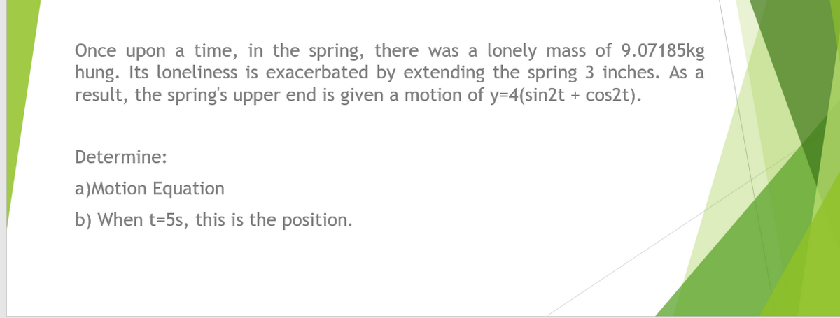 Once upon a time, in the spring, there was a lonely mass of 9.07185kg
hung. Its loneliness is exacerbated by extending the spring 3 inches. As a
result, the spring's upper end is given a motion of y=4(sin2t + cos2t).
Determine:
a)Motion Equation
b) When t=5s, this is the position.
