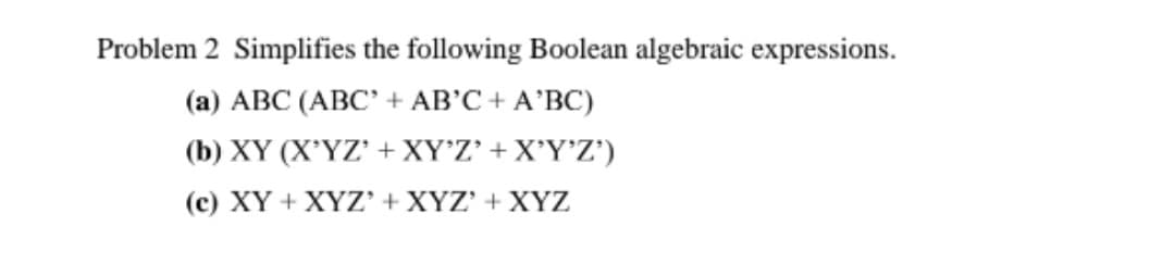 Problem 2 Simplifies the following Boolean algebraic expressions.
(а) АВС (АВС"+ AB'C + A'BC)
( b) XY (X'ΎΖ' + XYΖ' + ΧΥΥ'Ζ')
(c) XY + XYZ' + XYZ' + XYZ
