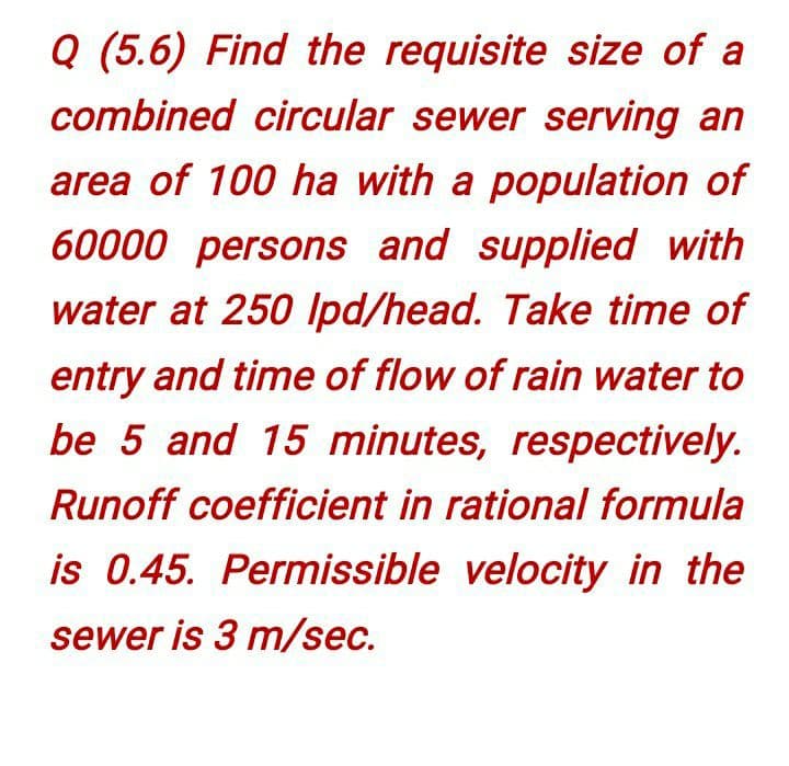 Q (5.6) Find the requisite size of a
combined circular sewer serving an
area of 100 ha with a population of
60000 persons and supplied with
water at 250 Ipd/head. Take time of
entry and time of flow of rain water to
be 5 and 15 minutes, respectively.
Runoff coefficient in rational formula
is 0.45. Permissible velocity in the
sewer is 3 m/sec.
