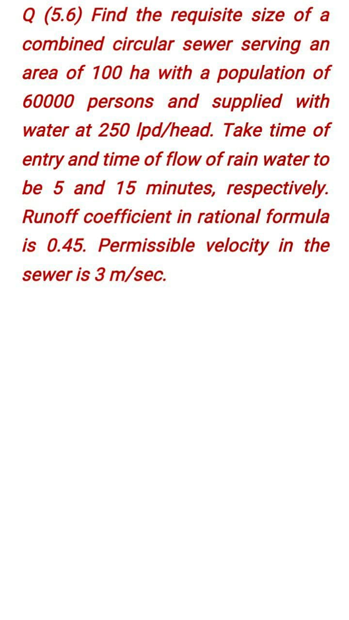 Q (5.6) Find the requisite size of a
combined circular sewer serving an
area of 100 ha with a population of
60000 persons and supplied with
water at 250 Ipd/head. Take time of
entry and time of flow of rain water to
be 5 and 15 minutes, respectively.
Runoff coefficient in rational formula
is 0.45. Permissible velocity in the
sewer is 3 m/sec.
