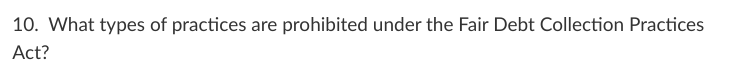 10. What types of practices are prohibited under the Fair Debt Collection Practices
Act?