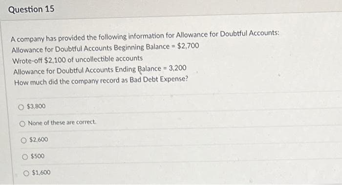 Question 15
A company has provided the following information for Allowance for Doubtful Accounts:
Allowance for Doubtful Accounts Beginning Balance = $2,700
Wrote-off $2,100 of uncollectible accounts
Allowance for Doubtful Accounts Ending Balance = 3,200
How much did the company record as Bad Debt Expense?
$3,800
None of these are correct.
$2,600
$500
O $1,600