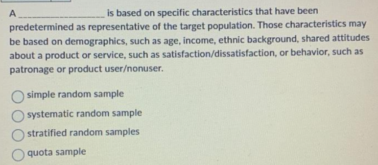 A
is based on specific characteristics that have been
predetermined as representative of the target population. Those characteristics may
be based on demographics, such as age, income, ethnic background, shared attitudes
about a product or service, such as satisfaction/dissatisfaction, or behavior, such as
patronage or product user/nonuser.
simple random sample
systematic random sample
stratified random samples
quota sample