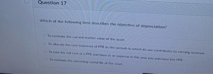 Question 17
Which of the following best describes the objective of depreciation?
O To estimate the current market value of the asset.
To allocate the cost (expense) of PPE to the periods in which its use contributes to earning revenue.
To take the full cost of a PPE purchase as an expense in the year you purchase the PPE.
To estimate the remaining useful life of the asset.