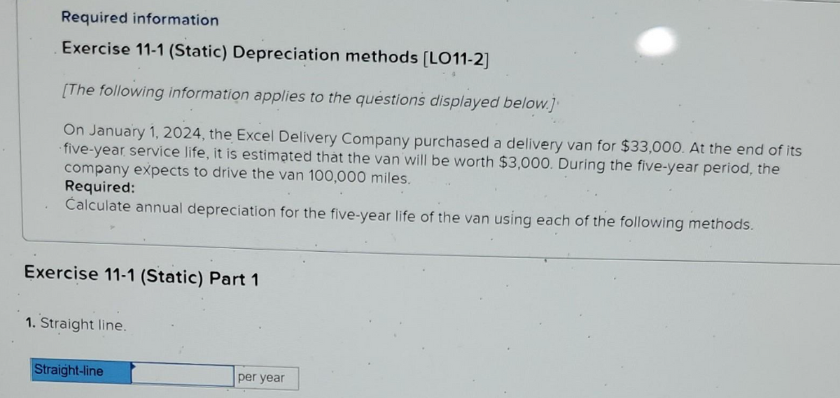 Required information
Exercise 11-1 (Static) Depreciation methods [LO11-2]
[The following information applies to the questions displayed below.]
On January 1, 2024, the Excel Delivery Company purchased a delivery van for $33,000. At the end of its
five-year service life, it is estimated that the van will be worth $3,000. During the five-year period, the
company expects to drive the van 100,000 miles.
Required:
Calculate annual depreciation for the five-year life of the van using each of the following methods.
Exercise 11-1 (Static) Part 1
1. Straight line.
Straight-line
per year