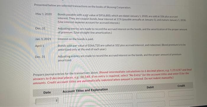 Presented below are selected transactions on the books of Skysong Corporation.
May 1, 2020
Dec. 31
Jan. 1.2021
April 1
Dec. 31
Bonds payable with a par value of $916,800, which are dated January 1, 2020, are sold at 106 plus accrued
interest. They are coupon bonds, bear interest at 11% (payable annually at January 11, and mature January 1.2030
(Use interest expense account for accrued interest.)
Date
Adjusting entries are made to record the accrued interest on the bonds, and the amortization of the proper amount
of premium. (Use straight line amortization.)
Interest on the bonds is paid.
Bonds with par value of $366,720 are called at 102 plus accrued interest, and redeemed. (Bond premium is to be
amortized only at the end of each year.)
Adjusting entries are made to record the accrued interest on the bonds, and the proper amount of premium
amortized.
Prepare journal entries for the transactions above. (Round intermediate calculations to 6 decimal places, eg. 1.251247 and final
answers to 0 decimal places, e.g. 38,548, If no entry is required, select "No Entry" for the account titles and enter O for the
amounts. Credit account titles are automatically indented when amount is entered. Do not indent manually.)
Account Titles and Explanation
#
Debit
Credit