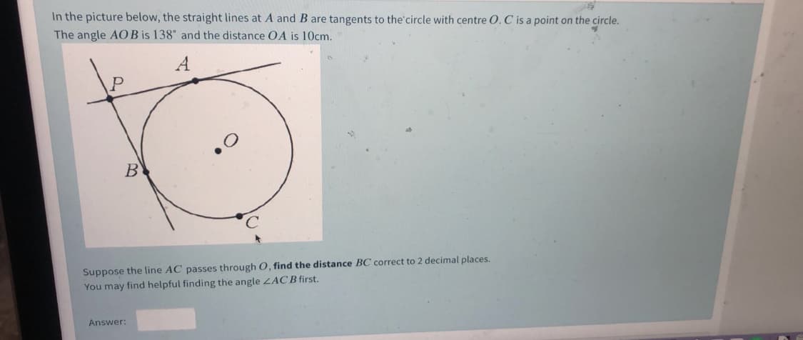 In the picture below, the straight lines at A and B are tangents to the'circle with centre O. C is a point on the circle.
The angle AO B is 138° and the distance OA is 10cm.
A
B
Suppose the line AC passes through 0, find the distance BC correct to 2 decimal places.
You may find helpful finding the angle LACB first.
Answer:
