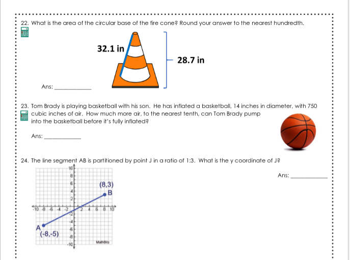 22. What is the area of the circular base of the fire cone? Round your answer to the nearest hundredth.
32.1 in
28.7 in
Ans:
23. Tom Brady is playing basketball with his son. He has inflated a basketball, 14 inches in diameter, with 750
cubic inches of air. How much more air, to the nearest tenth, can Tom Brady pump
into the basketball before it's fully inflated?
Ans:
24. The line segment AB is partitioned by point J in a ratio of 1:3. What is the y coordinate of J?
Ans:
(8,3)
10 8642
A
(-8,-5)
Mahs
-10
