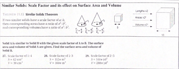 Similar Solids: Seale Factor and its effect on Surface Area and Volume
Lengtha x2
THEOREM 11.13 Similar Solids Theorem
If two similar solids have a scale factor of a:b.
then corresponding areas have a ratio of o:,
and corresponding volumes have a ratio of a':b.
Areas x2
Volume x2
10
Solid A is similar to Solid B with the given scale factor of A to B. The surface
area and volume of Solid A are given. Find the surface area and volume of
Solid B.
27. Scale factor of 1:4
S= 62 cm
V= 30 cm
28. Scale factor of 1:3
S= 112 m
V- 160m m
29. Scale factor of 2:5
S= 144T yd
V- 288 yd'
