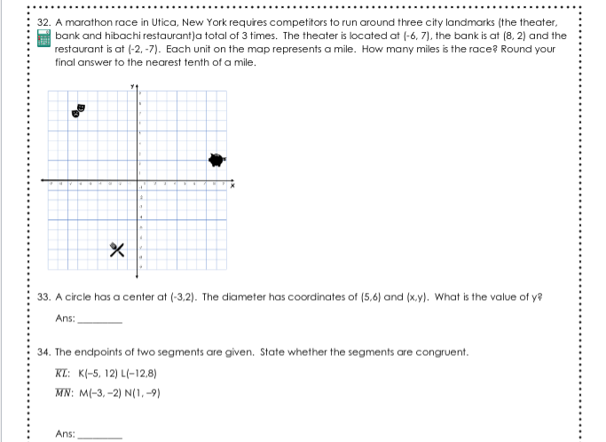 32. A marathon race in Utica, New York requres competitors to run around three city landmarks (the theater,
| bank and hibachi restaurant)a total of 3 times. The theater is located at (-6, 7), the bank is at (8, 2) and the
restaurant is at (-2, -7). Each unit on the map represents a mile. How many miles is the race? Round your
final answer to the nearest tenth of a mile.
33. A circle has a center at (-3,2). The diameter has coordinates of (5,6) and (x.y). What is the value of y?
Ans:
34. The endpoints of two segments are given. State whether the segments are congruent.
KL: K(-5, 12) L(-12,8)
MN: MI-3, -2) N(1, -9)
Ans:
