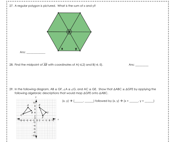 27. A regular polygon is pictured. What is the sum of x and y?
Ans:
28. Find the midpoint of AB with coordinates of A(-6,2) and B(-4,-5).
Ans:
29. In the following diagram, AB = GF. LA = ZG, and AC = GE. Show that AABC = AGFE by applying the
following algebraic descriptions that would map AGFE onto AABC.
(x, y) > (
followed by (x, y) → (x +,
10
B 4
10-8-5-4-20245 8 10
-2
-4
-6
-8
-10
