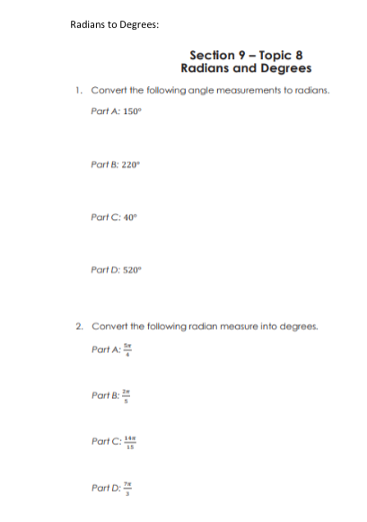 Radians to Degrees:
Section 9 - Topic 8
Radians and Degrees
1. Convert the following angle measurements to radians.
Part A: 150°
Part B: 220
Part C: 40°
Part D: 520
2. Convert the following radian measure into degrees.
Part A:
Part B:
Part C:
14
Part D:
