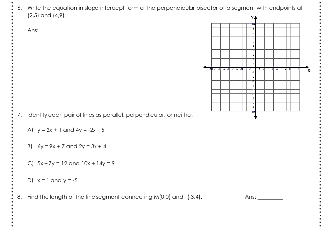 6. Write the equation in slope intercept form of the perpendicular bisector of a segment with endpoints at
(2,5) and (4,9).
YA
Ans:
7. Identify each pair of lines as parallel, perpendicular, or neither.
10
A) y = 2x + 1 and 4y = -2x - 5
B) óy = 9x + 7 and 2y = 3x + 4
C) 5x-7y = 12 and 10x + 14y = 9
D) x= 1 and y = -5
8. Find the length of the line segment connecting M(0,0) and T(-3,4).
Ans:
