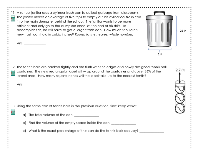 11. A school janitor uses a cylinder trash can to collect garbage from classrooms.
| The janitor makes an average of five trips to empty out his cylindrical trash can
into the main dumpster behind the school. The janitor wants to be more
efficient and only go to the dumpster once, at the end of his shift. To
accomplish this, he will have to get a larger trash can. How much should his
new trash can hold in cubic inches? Round to the nearest whole number.
26 in
Ans:
1 ft
12. The tennis balls are packed tightly and are flush with the edges of a newly designed tennis ball
container. The new rectangular label will wrap around the container and cover 56% of the
lateral area. How many square inches will the label take up to the nearest tenth?
2.7 in
Ans:
13. Using the same can of tennis balls in the previous question, find: keep exact
a) The total volume of the can:
b) Find the volume of the empty space inside the can:
c) What is the exact percentage of the can do the tennis balls occupy?
