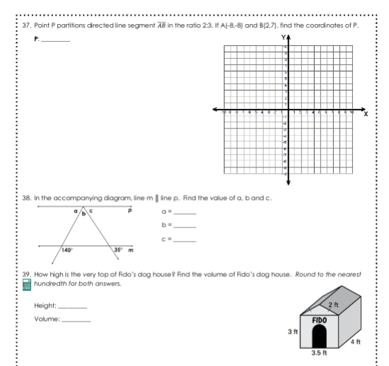 37. Point P partifions directed line segment AB in the ratio 2:3. If Af-8,-8) and B(2.7), find the coordinates of P.
Y4
38. In the accompanying diagram, line m || ine p. Find the value of a, b and c.
140
39. How high is the very top of Fido's dog house? Find the volume of Fido's dog house. Round to the nearest
hundredth for both answers.
Нeight:.
2 ft
Volume:
FIDO
3 ft
4 ft
3.5 ft
