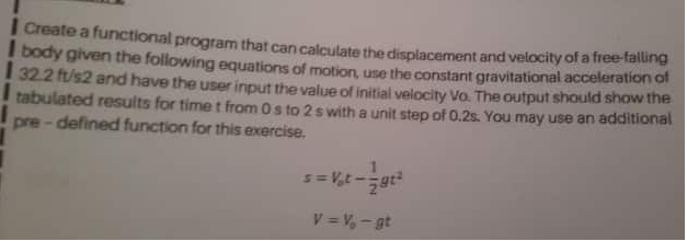 ICreate a functional program that can calculate the displacement and velocity of a free-talling
I body given the following equations of motion, use the constant gravitational acceleration of
32.2 ft/s2 and have the user input the value of initial velocity Vo. The output should show the
tabulated results for time t from 0s to 2 s with a unit step of 0.2s. You may use an additional
pre - defined function for this exercise.
s= V,t-gt
V = V, - gt
