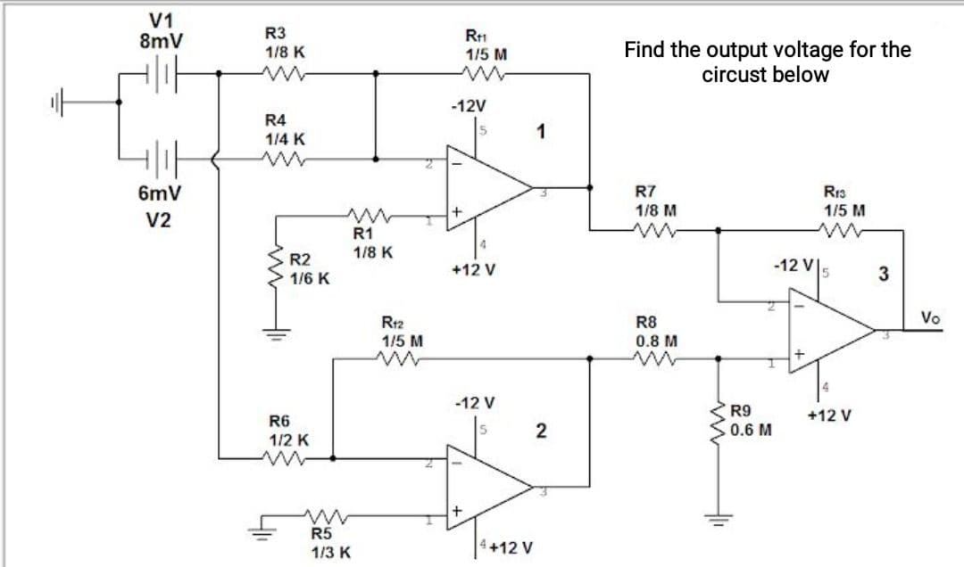 V1
8mV
R3
R1
1/5 M
Find the output voltage for the
circust below
1/8 K
-12V
R4
1/4 K
1
6mV
R7
Rr3
1/5 M
1/8 M
V2
R1
1/8 K
R2
-12 V5
+12 V
3
1/6 K
Vo
R12
1/5 M
R8
0.8 M
-12 V
R9
+12 V
R6
2
0.6 M
1/2 K
R5
1/3 K
+12 V
