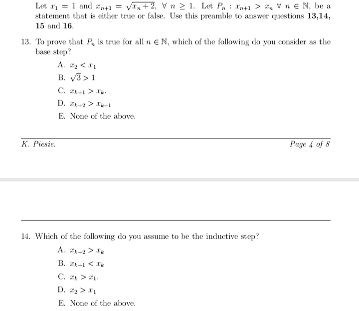 Van +2, V n 2 1. Let P, : an+1 > ¤n V n e N, be a
Let ai = 1 and r+1 =
statement that is either true or false. Use this preamble to answer questions 13,14,
15 and 16.
13. To prove that P, is true for all n E N, which of the following do you consider as the
base step?
A. x2 < *1
B. V3 >1
C. rk+1 > k.
D. *k+2 > *k+1
E. None of the above.
K. Piesie.
Page 4 of 8
14. Which of the following do you assume to be the inductive step?
A. k+2 > *'k
B. ak+1 < *k
C. ak > *1.
D. x2 > *1
E. None of the above.
