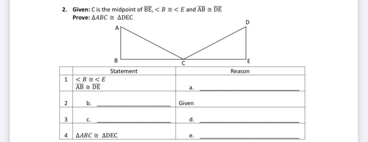 2. Given: C is the midpoint of BE, < B =< E and AB = DE
Prove: AABC = ADEC
A
B
Statement
Reason
1
< B =< E
AB = DE
a.
b.
Given
C.
d.
ΔΑBC ΔDEC
e.
2.
3.
4.
