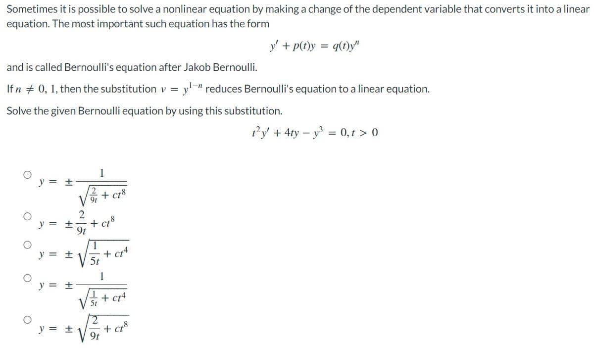 Sometimes it is possible to solve a nonlinear equation by making a change of the dependent variable that converts it into a linear
equation. The most important such equation has the form
y' + p(t)y = q(t)y"
and is called Bernoulli's equation after Jakob Bernoulli.
If n
0, 1, then the substitution v = yl-n reduces Bernoulli's equation to a linear equation.
Solve the given Bernoulli equation by using this substitution.
ty' + 4ty - y³ = 0, t > 0
y = ±
+ ct8
y = ±
O
O
O
O
O
+1
y = ±
y = ±
2
+ Ct8
5t
+ ct4
1
+ ct4
+ ct
5t
9t