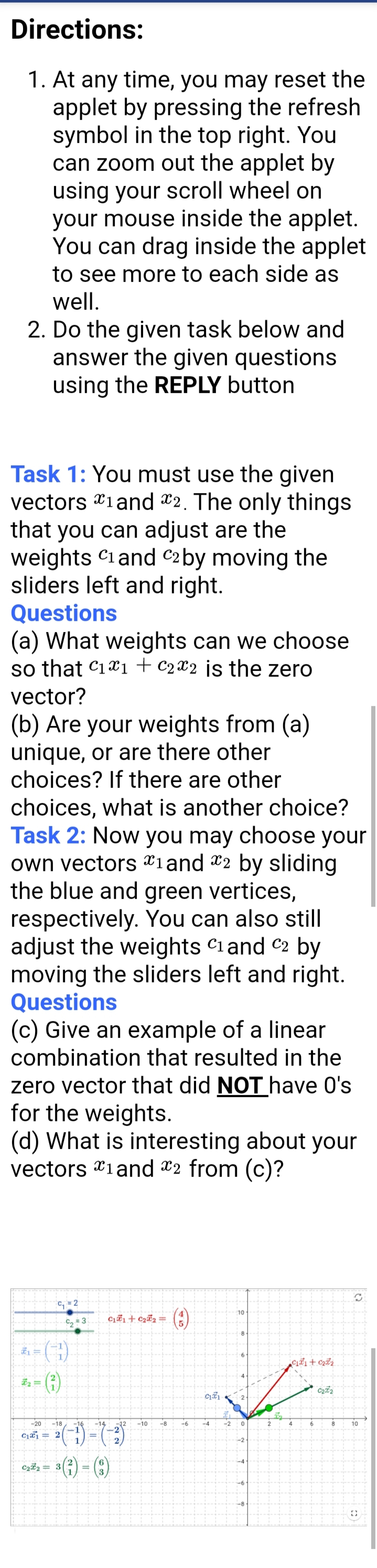 Directions:
1. At any time, you may reset the
applet by pressing the refresh
symbol in the top right. You
can zoom out the applet by
using your scroll wheel on
your mouse inside the applet.
You can drag inside the applet
to see more to each side as
well.
2. Do the given task below and
answer the given questions
using the REPLY button
Task 1: You must use the given
vectors 1 and 2. The only things
that you can adjust are the
weights C1 and C2 by moving the
sliders left and right.
Questions
(a) What weights can we choose
so that C₁1 C22 is the zero
vector?
(b) Are your weights from (a)
unique, or are there other
choices? If there are other
choices, what is another choice?
Task 2: Now you may choose your
own vectors 1 and 2 by sliding
the blue and green vertices,
respectively. You can also still
adjust the weights C1 and 2 by
moving the sliders left and right.
Questions
(c) Give an example of a linear
combination that resulted in the
zero vector that did NOT have O's
for the weights.
(d) What is interesting about your
vectors 1 and 2 from (c)?
C
C₁ = 2
10
C₂ = 3 C₁₁+ C₂₂ =
(3)
-14 -12 -10 -8
(3)
-20 -18 -16
C₁1 2
C₂2= 3 =
#₂ =
C171
-6 -4
-2
0
-6
-8
2
0₁51+0₂5²₂
C₂t2
8
4
6
10
G