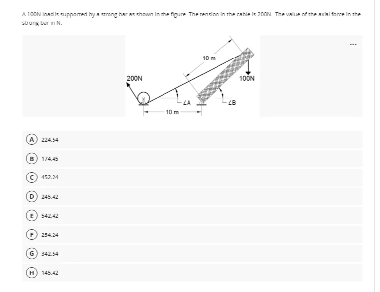 A 100N load is supported by a strong bar as shown in the figure. The tension in the cable is 200N. The value of the axial force in the
strong bar in N.
...
10 m
200N
10ON
LA
ZB
10m
A) 224.54
в) 174.45
452.24
D 245.42
E 542.42
F 254.24
G 342.54
H
145.42
