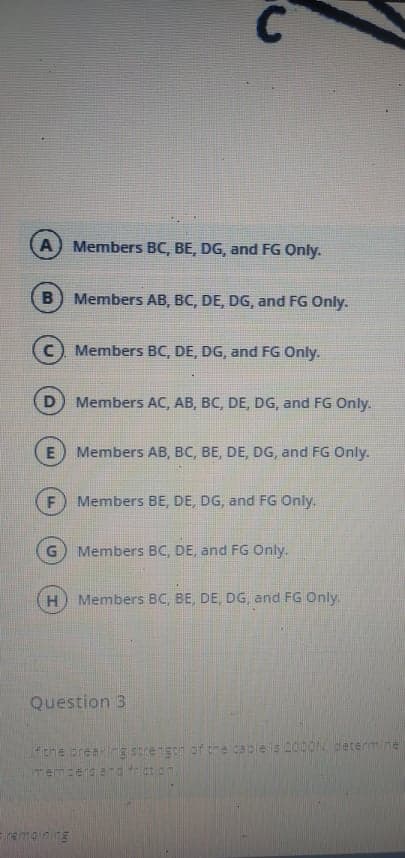 A) Members BC, BE, DG, and FG Only.
B) Members AB, BC, DE, DG, and FG Only.
Members BC, DE, DG, and FG Only.
Members AC, AB, BC, DE, DG, and FG Only.
E) Members AB, BC, BE, DE, DG, and FG Only.
F
Members BE, DE, DG, and FG Only.
Members BC, DE, and FG Only.
H.
Members BC, BE, DE, DG, and FG Only.
Question 3
fthe oreeng Strengn af tre cacle is D00ON determine
memcersend fcton.
Eremain ng
