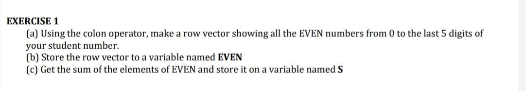 (a) Using the colon operator, make a row vector showing all the EVEN numbers from 0 to the last 5 digits of
your student number.
(b) Store the row vector to a variable named EVEN
(c) Get the sum of the elements of EVEN and store it on a variable named S
