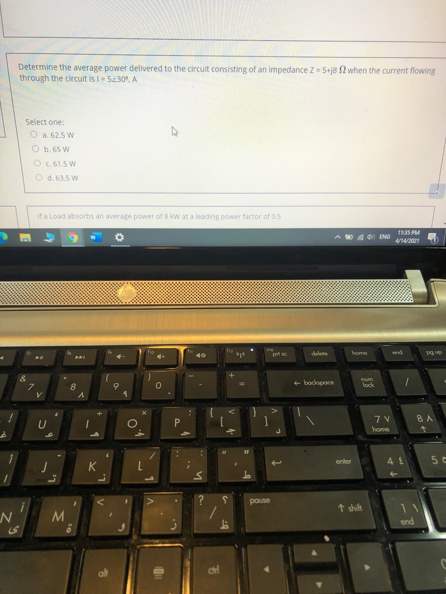 Determine the average power delivered to the circuit consisting of an impedance Z = 5+j8 N when the current flowing
through the circuit is I = 5430º. A
Select one:
O a. 62.5 W
O b. 65 W
O c. 61.5 W
O d. 63.5 W
if a Load absorbs an average power of 8 kW at a leading power factor of 0.5
11:35 PM
A O a 4) ENG
4/14/2021
ins
4.
fa
fo
prt sc
delete
home
end
pg up
&
+ backspace
num
lock
9
}
7 V
8 A
U
home
enter
5 c
pause
↑ shift
11
N
end
alt
ctrl
