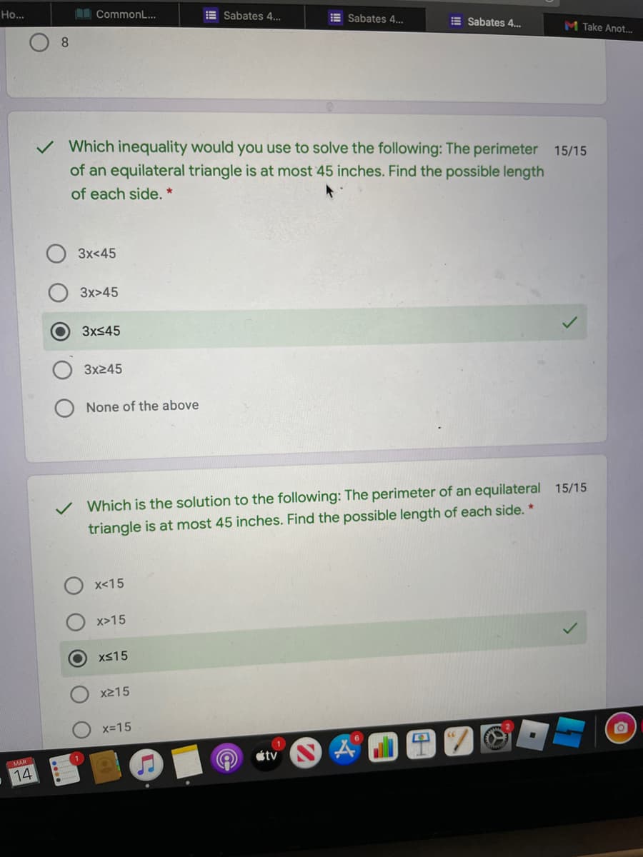 Но..
I CommonL...
E Sabates 4...
E Sabates 4..
E Sabates 4..
8.
M Take Anot...
v Which inequality would you use to solve the following: The perimeter 15/15
of an equilateral triangle is at most 45 inches. Find the possible length
of each side. *
3x<45
3x>45
3xS45
3x245
None of the above
Which is the solution to the following: The perimeter of an equilateral 15/15
triangle is at most 45 inches. Find the possible length of each side. *
x<15
x>15
XS15
x215
x-15
étv
MAR
14
O O O OO
