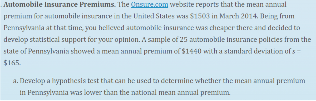 . Automobile Insurance Premiums. The Onsure.com website reports that the mean annual
premium for automobile insurance in the United States was $1503 in March 2014. Being from
Pennsylvania at that time, you believed automobile insurance was cheaper there and decided to
develop statistical support for your opinion. A sample of 25 automobile insurance policies from the
state of Pennsylvania showed a mean annual premium of $1440 with a standard deviation of s =
$165.
a. Develop a hypothesis test that can be used to determine whether the mean annual premium
in Pennsylvania was lower than the national mean annual premium.
