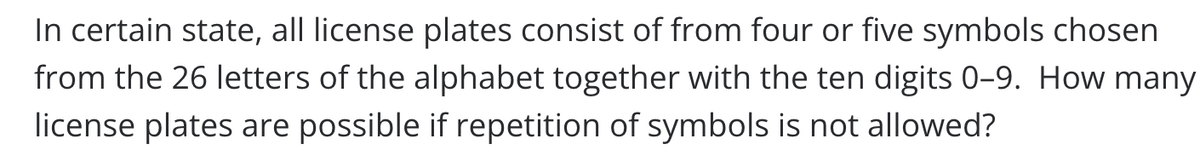 In certain state, all license plates consist of from four or five symbols chosen
from the 26 letters of the alphabet together with the ten digits 0-9. How many
license plates are possible if repetition of symbols is not allowed?

