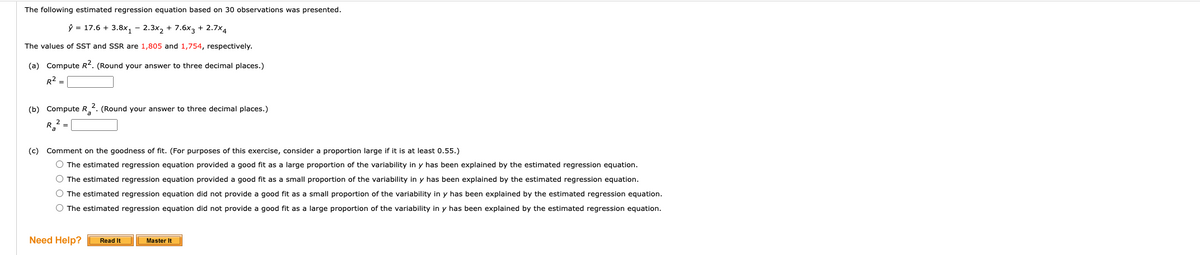 The following estimated regression equation based on 30 observations was presented.
ŷ = 17.6 + 3.8x₁ - 2.3x₂ + 7.6x3 + 2.7x4
The values of SST and SSR are 1,805 and 1,754, respectively.
(a) Compute R². (Round your answer to three decimal places.)
R²
(b) Compute R². (Round your answer to three decimal places.)
Ra
(c) Comment on the goodness of fit. (For purposes of this exercise, consider a proportion large if it is at least 0.55.)
O The estimated regression equation provided a good fit as a large proportion of the variability in y has been explained by the estimated regression equation.
O The estimated regression equation provided a good fit as a small proportion of the variability in y has been explained by the estimated regression equation.
O The estimated regression equation did not provide a good fit as a small proportion of the variability in y has been explained by the estimated regression equation.
O The estimated regression equation did not provide a good fit as a large proportion of the variability in y has been explained by the estimated regression equation.
Need Help?
Read It
Master It