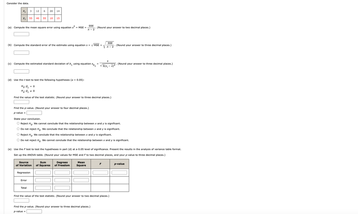 Consider the data.
x;
Y₁
3
(a) Compute the mean square error using equation s² = MSE =
55 40 55 10 15
12 6 20 14
(b) Compute the standard error of the estimate using equation s = ✓MSE =
(c) Compute the estimated standard deviation of b₁ using equation Sb₁
Find the p-value. (Round your answer to four decimal places.)
p-value =
Source
of Variation
Error
SSE
n-2
Regression
Total
(d) Use the t test to test the following hypotheses (α = 0.05):
Ho: P₁ = 0
Ha: B₁ 0
Find the value of the test statistic. (Round your answer to three decimal places.)
(Round your answer to two decimal places.)
Sum
Degrees
of Squares of Freedom
State your conclusion.
O Reject Ho. We cannot conclude that the relationship between x and y is significant.
O Do not reject Ho. We conclude that the relationship between x and is significant.
O Reject Ho. We conclude that the relationship between x and y is significant.
O Do not reject Ho. We cannot conclude that the relationship between x and y is significant.
Mean
Square
(e)
Use the F test to test the hypotheses in part (d) at a 0.05 level of significance. Present the results in the analysis of variance table format.
Set up the ANOVA table. (Round your values for MSE and F to two decimal places, and your p-value to three decimal places.)
SSE
n-2
S
VΣ(x₁ - x)²
Find the p-value. (Round your answer to three decimal places.)
p-value =
F
(Round your answer to three decimal places.)
Find the value of the test statistic. (Round your answer to two decimal places.)
(Round your answer to three decimal places.)
p-value