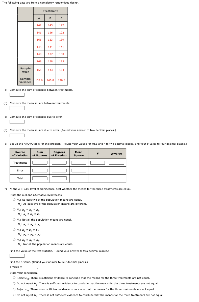 The following data are from a completely randomized design.
Sample
mean
Sample
variance
A
161
141
Treatments
O
166
145
Error
148
Total
155
Treatment
143
156
123
169 158
141
137
143
HO HA= HB = HC
H₂HA MB MC
127
122
· Ho: MAHB #HC
=
H₂: MAHB Hc
139
(a) Compute the sum of squares between treatments.
141
(b) Compute the mean square between treatments.
150
(c) Compute the sum of squares due to error.
125
139.6 166.8 120.8
(d) Compute the mean square due to error. (Round your answer to two decimal places.)
134
(e) Set up the ANOVA table for this problem. (Round your values for MSE and F to two decimal places, and your p-value to four decimal places.)
Source
Sum
Degrees
Mean
of Variation of Squares of Freedom Square
(f) At the a= 0.05 level of significance, test whether the means for the three treatments are equal.
State the null and alternative hypotheses.
OH: At least two of the population means are equal.
H: At least two of the population means are different.
a
OH: Not all the population means are equal.
HHAHBHC
=
F
O HO HA HB HC
H₂: Not all the population means are equal.
Find the value of the test statistic. (Round your answer to two decimal places.)
Find the p-value. (Round your answer to four decimal places.)
p-value=
p-value
State your conclusion.
O Reject Ho. There is sufficient evidence to conclude that the means for the three treatments are not equal.
O Do not reject Ho. There is sufficient evidence to conclude that the means for the three treatments are not equal.
O Reject Ho. There is not sufficient evidence to conclude that the means for the three treatments are not equal.
O Do not reject Ho. There is not sufficient evidence to conclude that the means for the three treatments are not equal.